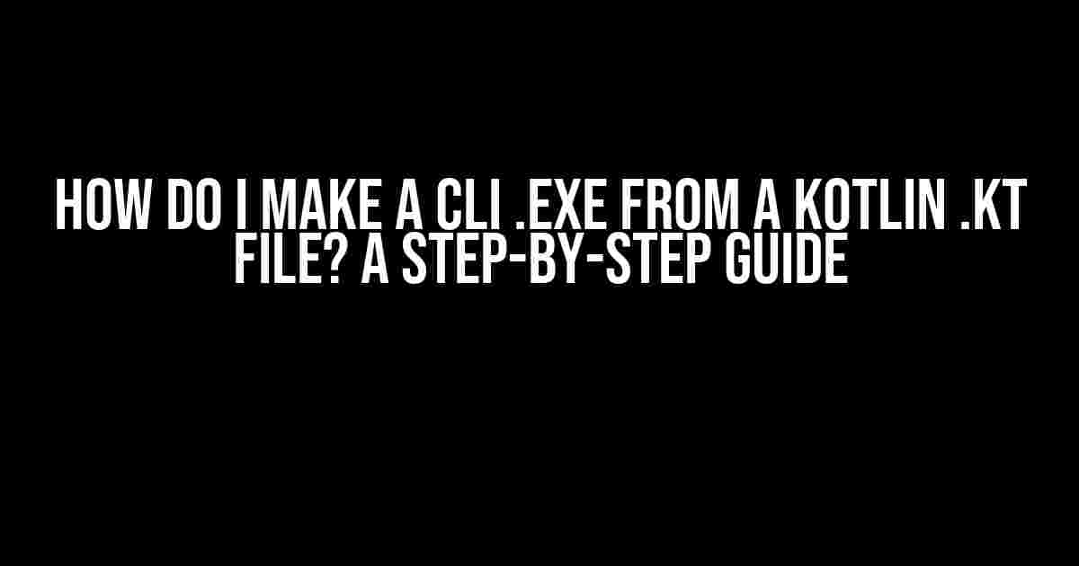 How do I make a CLI .exe from a Kotlin .kt file? A Step-by-Step Guide